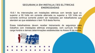 SEGURANÇA EM INSTALAÇÕES ELÉTRICAS
ENERGIZADAS
10.6.1 As intervenções em instalações elétricas com tensão igual ou
superior a 50 Volts em corrente alternada ou superior a 120 Volts em
corrente contínua somente podem ser realizadas por trabalhadores que
atendam ao que estabelece o item 10.8 desta Norma.
Esses trabalhadores devem receber treinamento de segurança para
trabalhos com instalações elétricas energizadas, com currículo mínimo,
carga horária e demais determinações estabelecidas no Anexo III da norma.
 