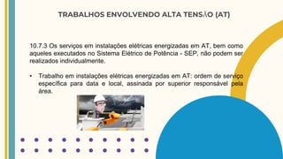 TRABALHOS ENVOLVENDO ALTA TENSÃO (AT)
10.7.3 Os serviços em instalações elétricas energizadas em AT, bem como
aqueles executados no Sistema Elétrico de Potência - SEP, não podem ser
realizados individualmente.
• Trabalho em instalações elétricas energizadas em AT: ordem de serviço
específica para data e local, assinada por superior responsável pela
área.
 