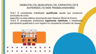 HABILITAÇÃO, QUALIFICAÇÃO, CAPACITAÇÃO E
AUTORIZAÇÃO DOS TRABALHADORES
10.8.1 É considerado trabalhador qualificado aquele que comprovar
conclusão de curso
específico na área elétrica reconhecido pelo Sistema Oficial de Ensino.
10.8.2 É considerado profissional legalmente habilitado o trabalhador
previamente qualificado e com registro no competente conselho de classe.
 