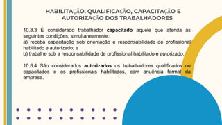 HABILITAÇÃO, QUALIFICAÇÃO, CAPACITAÇÃO E
AUTORIZAÇÃO DOS TRABALHADORES
10.8.3 É considerado trabalhador capacitado aquele que atenda às
seguintes condições, simultaneamente:
a) receba capacitação sob orientação e responsabilidade de profissional
habilitado e autorizado; e
b) trabalhe sob a responsabilidade de profissional habilitado e autorizado.
10.8.4 São considerados autorizados os trabalhadores qualificados ou
capacitados e os profissionais habilitados, com anuência formal da
empresa.
 