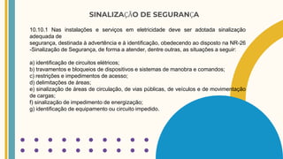 SINALIZAÇÃO DE SEGURANÇA
10.10.1 Nas instalações e serviços em eletricidade deve ser adotada sinalização
adequada de
segurança, destinada à advertência e à identificação, obedecendo ao disposto na NR-26
-Sinalização de Segurança, de forma a atender, dentre outras, as situações a seguir:
a) identificação de circuitos elétricos;
b) travamentos e bloqueios de dispositivos e sistemas de manobra e comandos;
c) restrições e impedimentos de acesso;
d) delimitações de áreas;
e) sinalização de áreas de circulação, de vias públicas, de veículos e de movimentação
de cargas;
f) sinalização de impedimento de energização;
g) identificação de equipamento ou circuito impedido.
 