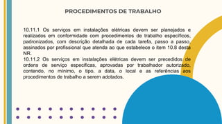 PROCEDIMENTOS DE TRABALHO
10.11.1 Os serviços em instalações elétricas devem ser planejados e
realizados em conformidade com procedimentos de trabalho específicos,
padronizados, com descrição detalhada de cada tarefa, passo a passo,
assinados por profissional que atenda ao que estabelece o item 10.8 desta
NR.
10.11.2 Os serviços em instalações elétricas devem ser precedidos de
ordens de serviço especificas, aprovadas por trabalhador autorizado,
contendo, no mínimo, o tipo, a data, o local e as referências aos
procedimentos de trabalho a serem adotados.
 