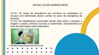 SITUAÇÃO DE EMERGÊNCIA
10.12.1 As ações de emergência que envolvam as instalações ou
serviços com eletricidade devem constar do plano de emergência da
empresa.
10.12.2 Os trabalhadores autorizados devem estar aptos a executar o
resgate e prestar primeiros socorros a acidentados, especialmente por
meio de reanimação cardio-respiratória.
Fonte:https://segurancadotrabalho.a2rc.com.br/
 
