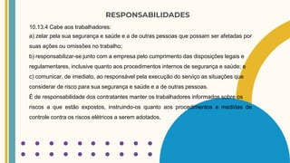 RESPONSABILIDADES
10.13.4 Cabe aos trabalhadores:
a) zelar pela sua segurança e saúde e a de outras pessoas que possam ser afetadas por
suas ações ou omissões no trabalho;
b) responsabilizar-se junto com a empresa pelo cumprimento das disposições legais e
regulamentares, inclusive quanto aos procedimentos internos de segurança e saúde; e
c) comunicar, de imediato, ao responsável pela execução do serviço as situações que
considerar de risco para sua segurança e saúde e a de outras pessoas.
É de responsabilidade dos contratantes manter os trabalhadores informados sobre os
riscos a que estão expostos, instruindo-os quanto aos procedimentos e medidas de
controle contra os riscos elétricos a serem adotados.
 