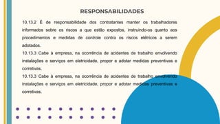 RESPONSABILIDADES
10.13.2 É de responsabilidade dos contratantes manter os trabalhadores
informados sobre os riscos a que estão expostos, instruindo-os quanto aos
procedimentos e medidas de controle contra os riscos elétricos a serem
adotados.
10.13.3 Cabe à empresa, na ocorrência de acidentes de trabalho envolvendo
instalações e serviços em eletricidade, propor e adotar medidas preventivas e
corretivas.
10.13.3 Cabe à empresa, na ocorrência de acidentes de trabalho envolvendo
instalações e serviços em eletricidade, propor e adotar medidas preventivas e
corretivas.
 