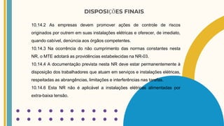 DISPOSIÇÕES FINAIS
10.14.2 As empresas devem promover ações de controle de riscos
originados por outrem em suas instalações elétricas e oferecer, de imediato,
quando cabível, denúncia aos órgãos competentes.
10.14.3 Na ocorrência do não cumprimento das normas constantes nesta
NR, o MTE adotará as providências estabelecidas na NR-03.
10.14.4 A documentação prevista nesta NR deve estar permanentemente à
disposição dos trabalhadores que atuam em serviços e instalações elétricas,
respeitadas as abrangências, limitações e interferências nas tarefas.
10.14.6 Esta NR não é aplicável a instalações elétricas alimentadas por
extra-baixa tensão.
 