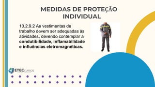 MEDIDAS DE PROTEÇÃO
INDIVIDUAL
10.2.9.2 As vestimentas de
trabalho devem ser adequadas às
atividades, devendo contemplar a
condutibilidade, inflamabilidade
e influências eletromagnéticas.
 