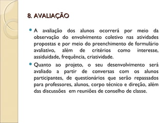 8. AVALIAÇÃO8. AVALIAÇÃO
 A avaliação dos alunos ocorrerá por meio da
observação do envolvimento coletivo nas atividades
propostas e por meio do preenchimento de formulário
avaliativo, além de critérios como interesse,
assiduidade, frequência, criatividade.
 Quanto ao projeto, o seu desenvolvimento será
avaliado a partir de conversas com os alunos
participantes, de questionários que serão repassados
para professores, alunos, corpo técnico e direção, além
das discussões em reuniões de conselho de classe.
 