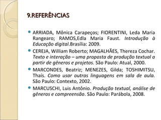 9.REFERÊNCIAS9.REFERÊNCIAS
 ARRIADA, Mônica Carapeços; FIORENTINI, Leda Maria
Rangearo; RAMOS,Edla Maria Faust. Introdução à
Educação digital.Brasília: 2009.
 CEREJA, William Roberto; MAGALHÃES, Thereza Cochar.
Texto e interação – uma proposta de produção textual a
partir de gêneros e projetos. São Paulo: Atual, 2000.
 MARCONDES, Beatriz; MENEZES, Gilda; TOSHIMITSU,
Thaís. Como usar outras linguagens em sala de aula.
São Paulo: Contexto, 2002.
 MARCUSCHI, Luis Antônio. Produção textual, análise de
gêneros e compreensão. São Paulo: Parábola, 2008.
 