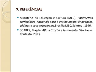 9. REFERÊNCIAS9. REFERÊNCIAS
 Ministério da Educação e Cultura (MEC). Parâmetros
curriculares nacionais para o ensino médio: linguagem,
códigos e suas tecnologias.Brasília:MEC/Semtec , 1996.
 SOARES, Magda. Alfabetização e letramento. São Paulo:
Contexto, 2003.
 