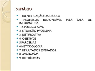 SUMÁRIOSUMÁRIO
 1. IDENTIFICAÇÃO DA ESCOLA
 1.1.PROFESSOR RESPONSÁVEL PELA SALA DE
INFORMÁTICA
 1.2. PÚBLICO ALVO
 2. SITUAÇÃO PROBLEMA
 3. JUSTIFICATIVA
 4. OBJETIVOS
 5.PARCERIAS
 6.METODOLOGIA
 7. RESULTADOS ESPERADOS
 8. AVALIAÇÃO
 9. REFERÊNCIAS
 