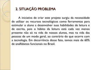 2. SITUAÇÃO PROBLEMA2. SITUAÇÃO PROBLEMA
A iniciativa de criar este projeto surgiu da necessidade
de utilizar os recursos tecnológicos como ferramentas para
estimular o aluno a desenvolver suas habilidades de leitura e
de escrita, pois o hábito da leitura está cada vez menos
presente não só na vida de nossos alunos, mas na vida das
pessoas de um modo geral, ao contrário do que ocorre com
a tecnologia. Em decorrência desse fato, temos mais de 60%
de analfabetos funcionais no Brasil.
 