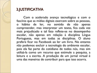 3.JUSTIFICATIVA3.JUSTIFICATIVA
Com o acelerado avanço tecnológico e com o
fascínio que as mídias digitais exercem sobre as pessoas,
o hábito de ler, no sentido de não apenas
compreender, mas interpretar um texto, fica cada vez
mais prejudicado e tal fato reflete-se no desempenho
escolar, não apenas em relação à disciplina Língua
Portuguesa, mas em todas as disciplinas. O aluno
prefere ficar no Facebook ao ler um livro. No entanto
não podemos excluir a tecnologia do ambiente escolar,
pois ela faz parte do cotidiano de todos nós, mas sim
utilizá-la como um recurso que estimule a pesquisa, a
leitura e a escrita. A produção de um jornal virtual é
uma das maneiras de contribuir para que isso ocorra.
 