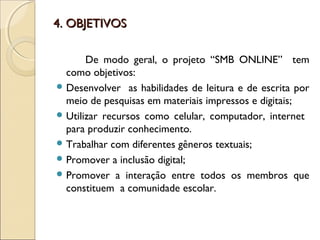 4. OBJETIVOS4. OBJETIVOS
De modo geral, o projeto “SMB ONLINE” tem
como objetivos:
 Desenvolver as habilidades de leitura e de escrita por
meio de pesquisas em materiais impressos e digitais;
 Utilizar recursos como celular, computador, internet
para produzir conhecimento.
 Trabalhar com diferentes gêneros textuais;
 Promover a inclusão digital;
 Promover a interação entre todos os membros que
constituem a comunidade escolar.
 