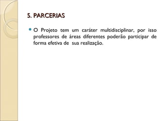 5. PARCERIAS5. PARCERIAS
 O Projeto tem um caráter multidisciplinar, por isso
professores de áreas diferentes poderão participar de
forma efetiva de sua realização.
 