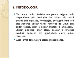 6. METODOLOGIA6. METODOLOGIA
 Os alunos serão divididos em grupos. Alguns serão
responsáveis pela produção das colunas do jornal,
outros pela digitação, formatação, postagem. Para isso,
eles poderão utilizar vários recursos do Linux para
editar textos, criar e copiar imagens e animações,
utilizar planilhas, criar blogs, acessar a Internet,
produzir histórias em quadrinhos, entre outros
recursos.
 Cada jornal deverá ser postado mensalmente.
 