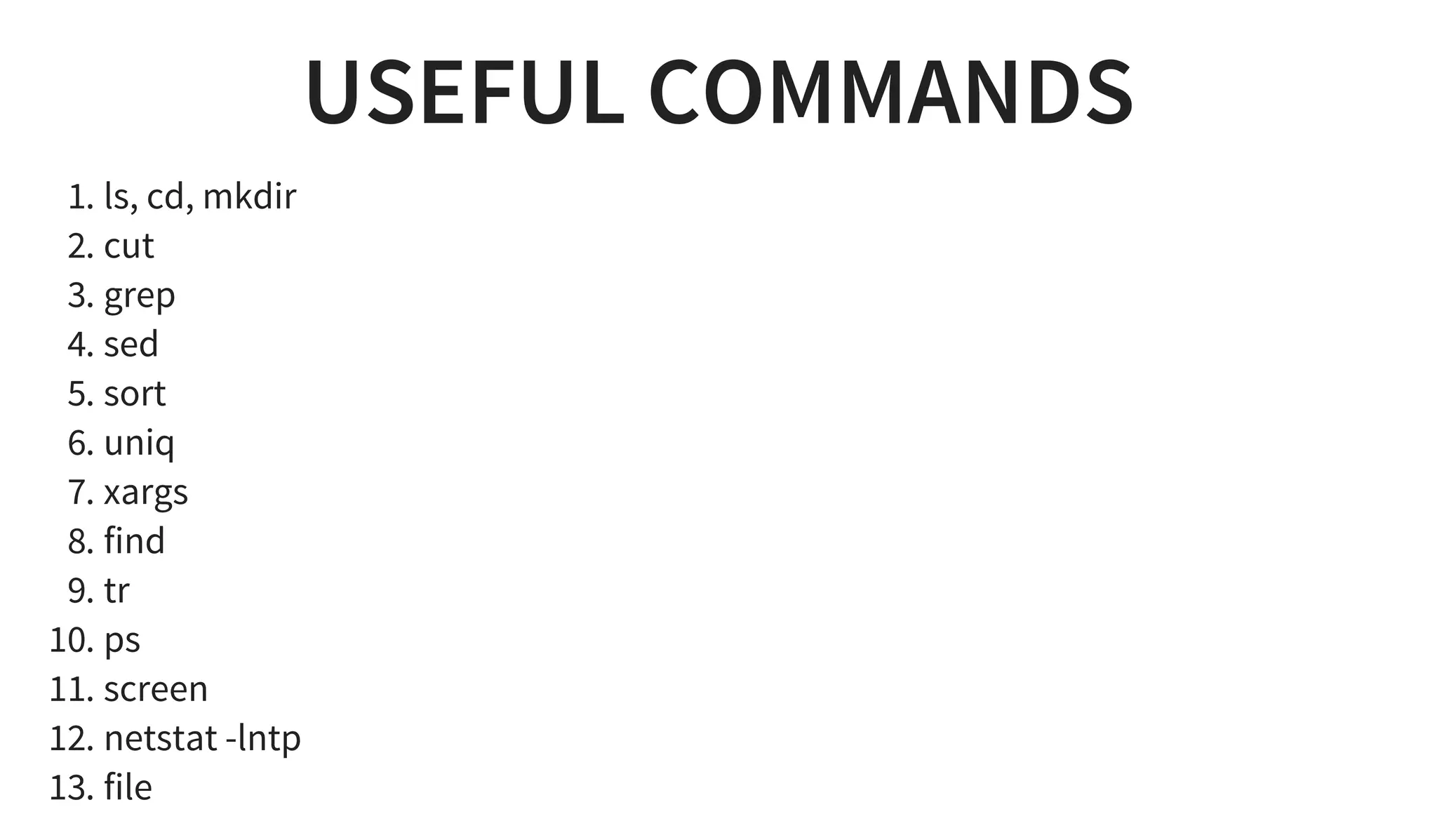 USEFUL COMMANDS
1. ls, cd, mkdir
2. cut
3. grep
4. sed
5. sort
6. uniq
7. xargs
8. find
9. tr
10. ps
11. screen
12. netstat -lntp
13. file
 