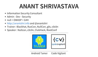 ANANT SHRIVASTAVA
Information Security Consultant
Admin - Dev - Security
null + OWASP + G4H
and @anantshri
Trainer : Blackhat, RuxCon, NullCon, g0s, c0c0n
Speaker : Nullcon, c0c0n, ClubHack, RootConf
http://anantshri.info
       
Android Tamer Code Vigilant
 