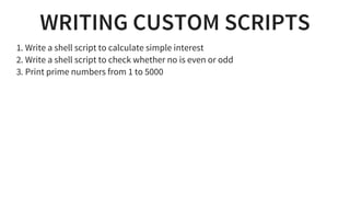 WRITING CUSTOM SCRIPTS
1. Write a shell script to calculate simple interest
2. Write a shell script to check whether no is even or odd
3. Print prime numbers from 1 to 5000
 