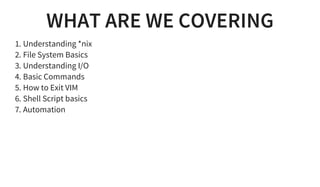 WHAT ARE WE COVERING
1. Understanding *nix
2. File System Basics
3. Understanding I/O
4. Basic Commands
5. How to Exit VIM
6. Shell Script basics
7. Automation
 