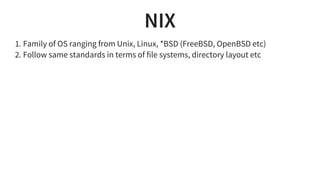 NIX
1. Family of OS ranging from Unix, Linux, *BSD (FreeBSD, OpenBSD etc)
2. Follow same standards in terms of file systems, directory layout etc
 
