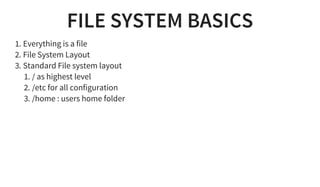 FILE SYSTEM BASICS
1. Everything is a file
2. File System Layout
3. Standard File system layout
1. / as highest level
2. /etc for all configuration
3. /home : users home folder
 