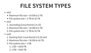 FILE SYSTEM TYPES
ext2
Maximum file size = 16 GB to 2 TB
File system size = 2 TB to 32 TB
ext3
1. Journaling (Linux Kernel 2.4.15)
2. Maximum file size = 16 GB to 2 TB
3. File system size = 2 TB to 32 TB
ext4
1. Starting from Linux Kernel 2.6.19 ext4
2. Maximum file size = 16 GB to 16 TB
3. File system size = 1 EB
1. 1 EB = 1024 PB
2. 1 PB = 1024 TB
 