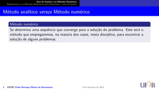 Zero de funções e os Métodos Numéricos
Refinamento e os Métodos Numéricos para determinar o zero da função
Método analítico versus Método numérico
Método numérico
Se determina uma sequência que converge para a solução do problema. Este será o
método que empregaremos, na maioria dos casos, nesta disciplina, para encontrar a
solução de alguns problemas.
3 CETEC Paulo Henrique Ribeiro do Nascimento 9 de fevereiro de 2021
 