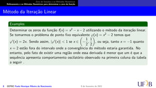 Zero de funções e os Métodos Numéricos
Refinamento e os Métodos Numéricos para determinar o zero da função
Método da Iteração Linear
Examples
Determinar os zeros da função f(x) = x2 − x − 2 utilizando o método da iteração linear.
Se tomarmos o problema de ponto fixo equivalente φ(x) = x2 − 2 temos que
φ′(x) = 2x. Sendo assim, |φ′(x)| < 1 se x ∈

−
1
2
,
1
2

, ou seja, tanto x = −1 quanto
x = 2 estão fora do intervalo onde a convergência do método estaria garantida. No
entanto, pelo fato de existir uma região onde essa derivada é menor que um é que a
sequência apresenta comportamento oscilatório observado na primeira coluna da tabela
a seguir .
8 CETEC Paulo Henrique Ribeiro do Nascimento 9 de fevereiro de 2021
 