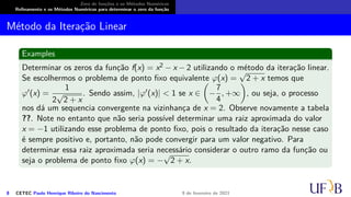 Zero de funções e os Métodos Numéricos
Refinamento e os Métodos Numéricos para determinar o zero da função
Método da Iteração Linear
Examples
Determinar os zeros da função f(x) = x2 − x − 2 utilizando o método da iteração linear.
Se escolhermos o problema de ponto fixo equivalente φ(x) =
√
2 + x temos que
φ′(x) =
1
2
√
2 + x
. Sendo assim, |φ′(x)|  1 se x ∈

−
7
4
, +∞

, ou seja, o processo
nos dá um sequencia convergente na vizinhança de x = 2. Observe novamente a tabela
??. Note no entanto que não seria possível determinar uma raiz aproximada do valor
x = −1 utilizando esse problema de ponto fixo, pois o resultado da iteração nesse caso
é sempre positivo e, portanto, não pode convergir para um valor negativo. Para
determinar essa raiz aproximada seria necessário considerar o outro ramo da função ou
seja o problema de ponto fixo φ(x) = −
√
2 + x.
8 CETEC Paulo Henrique Ribeiro do Nascimento 9 de fevereiro de 2021
 