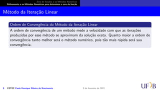 Zero de funções e os Métodos Numéricos
Refinamento e os Métodos Numéricos para determinar o zero da função
Método da Iteração Linear
Ordem de Convergência do Método da Iteração Linear
A ordem de convergência de um método mede a velocidade com que as iterações
produzidas por esse método se aproximam da solução exata. Quanto maior a ordem de
convergência tanto melhor será o método numérico, pois tão mais rápida será sua
convergência.
8 CETEC Paulo Henrique Ribeiro do Nascimento 9 de fevereiro de 2021
 
