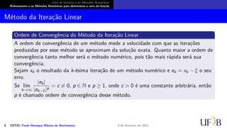 Zero de funções e os Métodos Numéricos
Refinamento e os Métodos Numéricos para determinar o zero da função
Método da Iteração Linear
Ordem de Convergência do Método da Iteração Linear
A ordem de convergência de um método mede a velocidade com que as iterações
produzidas por esse método se aproximam da solução exata. Quanto maior a ordem de
convergência tanto melhor será o método numérico, pois tão mais rápida será sua
convergência.
Sejam xk o resultado da k-ésima iteração de um método numérico e ek = xk − ξ o seu
erro.
Se lim
k→∞
|ek|
|ek−1|p
= c ̸= 0, p ∈ N e p ≥ 1, onde c  0 é uma constante arbitrária, então
p é chamado ordem de convergência desse método.
8 CETEC Paulo Henrique Ribeiro do Nascimento 9 de fevereiro de 2021
 
