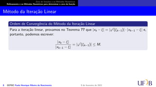 Zero de funções e os Métodos Numéricos
Refinamento e os Métodos Numéricos para determinar o zero da função
Método da Iteração Linear
Ordem de Convergência do Método da Iteração Linear
Para a iteração linear, provamos no Teorema ?? que |xk − ξ| = |φ′(ξk−1)| · |xk−1 − ξ| e,
portanto, podemos escrever:
|xk − ξ|
|xk−1 − ξ|
= |φ′
(ξk−1)| ≤ M.
8 CETEC Paulo Henrique Ribeiro do Nascimento 9 de fevereiro de 2021
 