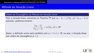 Zero de funções e os Métodos Numéricos
Refinamento e os Métodos Numéricos para determinar o zero da função
Método da Iteração Linear
Ordem de Convergência do Método da Iteração Linear
Para a iteração linear, provamos no Teorema ?? que |xk − ξ| = |φ′(ξk−1)| · |xk−1 − ξ| e,
portanto, podemos escrever:
|xk − ξ|
|xk−1 − ξ|
= |φ′
(ξk−1)| ≤ M.
Assim, a definição acima está satisfeita com p = 1 e c = M, ou seja, a iteração linear
tem ordem de convergência p = 1.
8 CETEC Paulo Henrique Ribeiro do Nascimento 9 de fevereiro de 2021
 