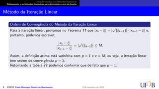 Zero de funções e os Métodos Numéricos
Refinamento e os Métodos Numéricos para determinar o zero da função
Método da Iteração Linear
Ordem de Convergência do Método da Iteração Linear
Para a iteração linear, provamos no Teorema ?? que |xk − ξ| = |φ′(ξk−1)| · |xk−1 − ξ| e,
portanto, podemos escrever:
|xk − ξ|
|xk−1 − ξ|
= |φ′
(ξk−1)| ≤ M.
Assim, a definição acima está satisfeita com p = 1 e c = M, ou seja, a iteração linear
tem ordem de convergência p = 1.
Retomando a tabela ?? podemos confirmar que de fato que p = 1.
8 CETEC Paulo Henrique Ribeiro do Nascimento 9 de fevereiro de 2021
 
