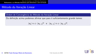 Zero de funções e os Métodos Numéricos
Refinamento e os Métodos Numéricos para determinar o zero da função
Método da Iteração Linear
Ordem de Convergência do Método da Iteração Linear
Da definição acima podemos afirmar que para k suficientemente grande temos:
|ek| ≈ c · |ek−1|p e |ek−1| ≈ c · |ek−2|p.
8 CETEC Paulo Henrique Ribeiro do Nascimento 9 de fevereiro de 2021
 