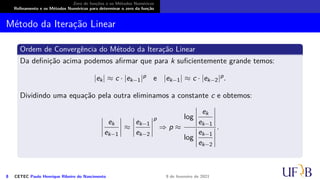Zero de funções e os Métodos Numéricos
Refinamento e os Métodos Numéricos para determinar o zero da função
Método da Iteração Linear
Ordem de Convergência do Método da Iteração Linear
Da definição acima podemos afirmar que para k suficientemente grande temos:
|ek| ≈ c · |ek−1|p e |ek−1| ≈ c · |ek−2|p.
Dividindo uma equação pela outra eliminamos a constante c e obtemos:
 