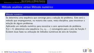 Zero de funções e os Métodos Numéricos
Refinamento e os Métodos Numéricos para determinar o zero da função
Método analítico versus Método numérico
Método numérico
Se determina uma sequência que converge para a solução do problema. Este será o
método que empregaremos, na maioria dos casos, nesta disciplina, para encontrar a
solução de alguns problemas.
Aplicando um método numérico para encontrar o zero aproximado do problema
f(x) = 0, obteremos uma sequência {x1, x2, . . .} convergente para o zero da função f.
Existem duas fases na utilização de métodos numéricos de zero de funções:
3 CETEC Paulo Henrique Ribeiro do Nascimento 9 de fevereiro de 2021
 