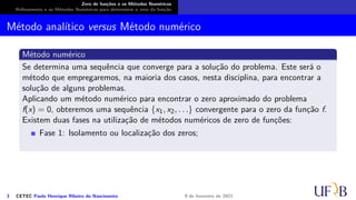 Zero de funções e os Métodos Numéricos
Refinamento e os Métodos Numéricos para determinar o zero da função
Método analítico versus Método numérico
Método numérico
Se determina uma sequência que converge para a solução do problema. Este será o
método que empregaremos, na maioria dos casos, nesta disciplina, para encontrar a
solução de alguns problemas.
Aplicando um método numérico para encontrar o zero aproximado do problema
f(x) = 0, obteremos uma sequência {x1, x2, . . .} convergente para o zero da função f.
Existem duas fases na utilização de métodos numéricos de zero de funções:
Fase 1: Isolamento ou localização dos zeros;
3 CETEC Paulo Henrique Ribeiro do Nascimento 9 de fevereiro de 2021
 