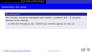 Zero de funções e os Métodos Numéricos
Refinamento e os Métodos Numéricos para determinar o zero da função
Isolamento dos zeros
De onde partir?
Nos métodos numéricos empregados para resolver o problema f(x) = 0, em geral,
devemos iniciar obtendo:
intervalos fechados [a, b] ⊂ Dom(f) que contenha apenas um zero; ou
4 CETEC Paulo Henrique Ribeiro do Nascimento 9 de fevereiro de 2021
 