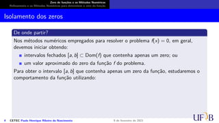 Zero de funções e os Métodos Numéricos
Refinamento e os Métodos Numéricos para determinar o zero da função
Isolamento dos zeros
De onde partir?
Nos métodos numéricos empregados para resolver o problema f(x) = 0, em geral,
devemos iniciar obtendo:
intervalos fechados [a, b] ⊂ Dom(f) que contenha apenas um zero; ou
um valor aproximado do zero da função f do problema.
Para obter o intervalo [a, b] que contenha apenas um zero da função, estudaremos o
comportamento da função utilizando:
4 CETEC Paulo Henrique Ribeiro do Nascimento 9 de fevereiro de 2021
 