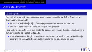 Zero de funções e os Métodos Numéricos
Refinamento e os Métodos Numéricos para determinar o zero da função
Isolamento dos zeros
De onde partir?
Nos métodos numéricos empregados para resolver o problema f(x) = 0, em geral,
devemos iniciar obtendo:
intervalos fechados [a, b] ⊂ Dom(f) que contenha apenas um zero; ou
um valor aproximado do zero da função f do problema.
Para obter o intervalo [a, b] que contenha apenas um zero da função, estudaremos o
comportamento da função utilizando:
o tabelamento da função e analisar as mudanças de sinal e, caso a função seja
derivável no intervalo determinado, verificar se ele não muda de sinal;
4 CETEC Paulo Henrique Ribeiro do Nascimento 9 de fevereiro de 2021
 