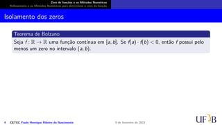 Zero de funções e os Métodos Numéricos
Refinamento e os Métodos Numéricos para determinar o zero da função
Isolamento dos zeros
Teorema de Bolzano
Seja f : R → R uma função contínua em [a, b]. Se f(a) · f(b) < 0, então f possui pelo
menos um zero no intervalo (a, b).
4 CETEC Paulo Henrique Ribeiro do Nascimento 9 de fevereiro de 2021
 