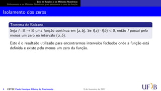 Zero de funções e os Métodos Numéricos
Refinamento e os Métodos Numéricos para determinar o zero da função
Isolamento dos zeros
Teorema de Bolzano
Seja f : R → R uma função contínua em [a, b]. Se f(a) · f(b) < 0, então f possui pelo
menos um zero no intervalo (a, b).
Este é o resultado utilizado para encontrarmos intervalos fechados onde a função está
definida e existe pelo menos um zero da função.
4 CETEC Paulo Henrique Ribeiro do Nascimento 9 de fevereiro de 2021
 