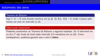 Zero de funções e os Métodos Numéricos
Refinamento e os Métodos Numéricos para determinar o zero da função
Isolamento dos zeros
Teorema de Bolzano
Seja f : R → R uma função contínua em [a, b]. Se f(a) · f(b) < 0, então f possui pelo
menos um zero no intervalo (a, b).
Observação Importante
Podemos acrescentar ao Teorema de Bolzano a seguinte hipótese: Se f é derivável em
(a, b) e f′ não muda de sinal neste intervalo (f é monótona em (a, b)). Como
consequência, podemos garantir que o zero é único.
4 CETEC Paulo Henrique Ribeiro do Nascimento 9 de fevereiro de 2021
 