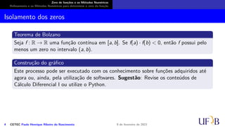 Zero de funções e os Métodos Numéricos
Refinamento e os Métodos Numéricos para determinar o zero da função
Isolamento dos zeros
Teorema de Bolzano
Seja f : R → R uma função contínua em [a, b]. Se f(a) · f(b) < 0, então f possui pelo
menos um zero no intervalo (a, b).
Construção do gráfico
Este processo pode ser executado com os conhecimento sobre funções adquiridos até
agora ou, ainda, pela utilização de softwares. Sugestão: Revise os conteúdos de
Cálculo Diferencial I ou utilize o Python.
4 CETEC Paulo Henrique Ribeiro do Nascimento 9 de fevereiro de 2021
 