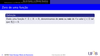 Zero de funções e os Métodos Numéricos
Refinamento e os Métodos Numéricos para determinar o zero da função
Zero de uma função
Definição
Dada uma função f : Ξ ⊂ R → R, denominamos de zero ou raiz de f o valor ξ ∈ Ξ tal
que f(ξ) = 0.
2 CETEC Paulo Henrique Ribeiro do Nascimento 9 de fevereiro de 2021
 