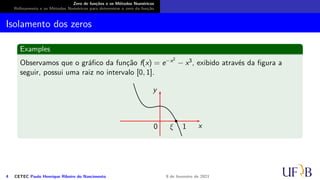 Zero de funções e os Métodos Numéricos
Refinamento e os Métodos Numéricos para determinar o zero da função
Isolamento dos zeros
Examples
Observamos que o gráfico da função f(x) = e−x2
− x3, exibido através da figura a
seguir, possui uma raiz no intervalo [0, 1].
x
y
ξ 1
0
4 CETEC Paulo Henrique Ribeiro do Nascimento 9 de fevereiro de 2021
 