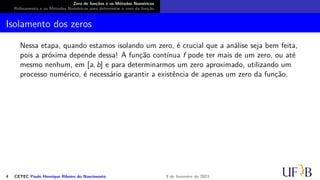 Zero de funções e os Métodos Numéricos
Refinamento e os Métodos Numéricos para determinar o zero da função
Isolamento dos zeros
Nessa etapa, quando estamos isolando um zero, é crucial que a análise seja bem feita,
pois a próxima depende dessa! A função contínua f pode ter mais de um zero, ou até
mesmo nenhum, em [a, b] e para determinarmos um zero aproximado, utilizando um
processo numérico, é necessário garantir a existência de apenas um zero da função.
4 CETEC Paulo Henrique Ribeiro do Nascimento 9 de fevereiro de 2021
 