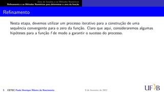 Zero de funções e os Métodos Numéricos
Refinamento e os Métodos Numéricos para determinar o zero da função
Refinamento
Nesta etapa, devemos utilizar um processo iterativo para a construção de uma
sequência convergente para o zero da função. Claro que aqui, consideraremos algumas
hipóteses para a função f de modo a garantir o sucesso do processo.
5 CETEC Paulo Henrique Ribeiro do Nascimento 9 de fevereiro de 2021
 